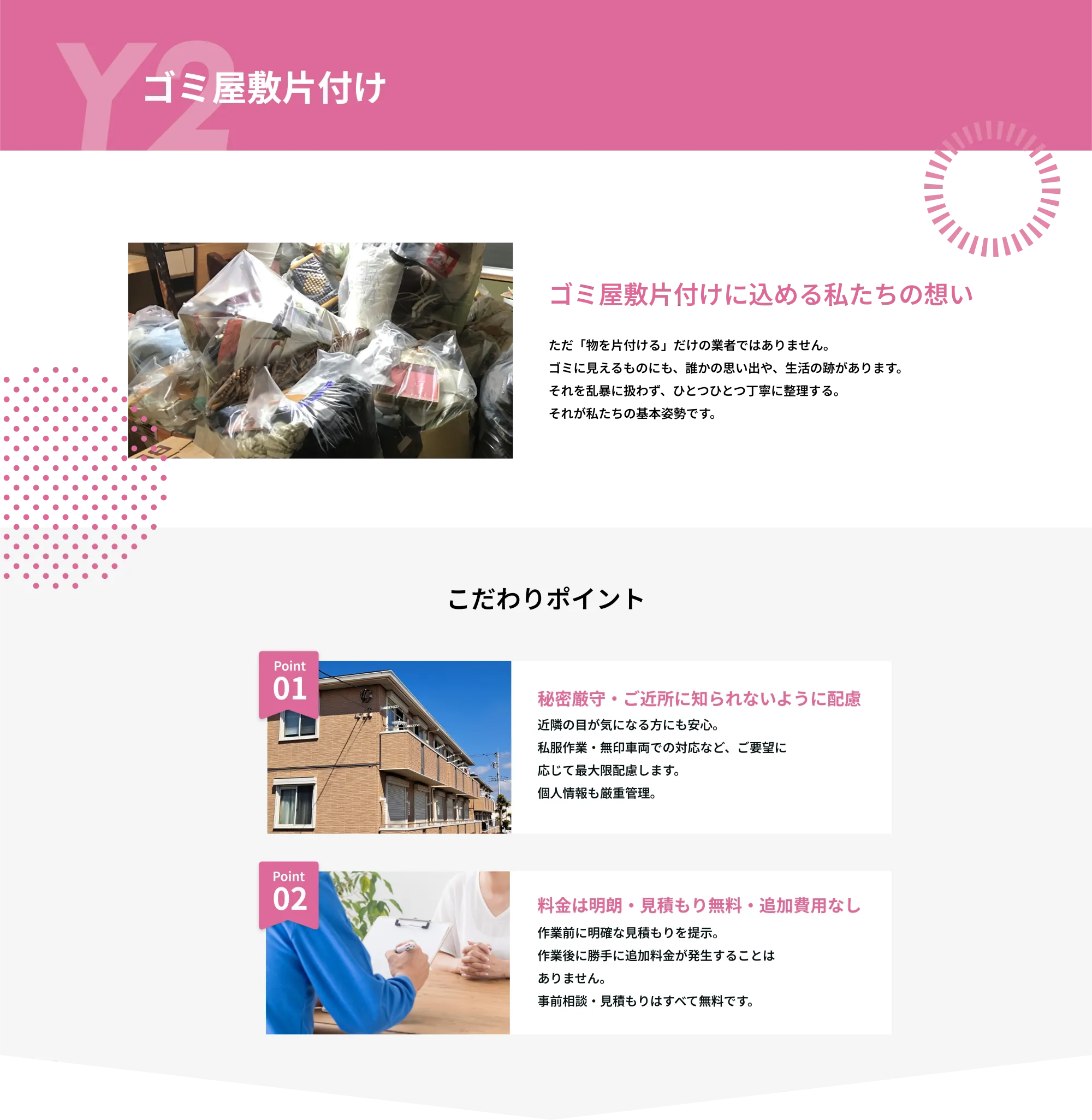 Y2　空き家整理

空き家整理に込める私たちの想い
空き家整理には専門知識と丁寧な対応が欠かせません。
弊社では、経験豊富なスタッフが一軒一軒の状況に応じた最適なプランで
対応いたします。お客様に代わって丁寧な仕分けと確認を行い、
大切なものを見逃しません。
こだわりポイント

Point 01  
貴重品・思い出の品の丁寧な仕分け  
空き家には大切な思い出や貴重品が残っている場合があります。  
弊社では、お客様に代わって丁寧な仕分けと確認を行い、大切なものを見逃しません。

Point 02  
明朗会計・安心の見積もり制  
作業前に詳細な現地確認を行い、明確な料金をご提示いたします。  
追加費用が発生する場合も事前にご説明し、納得いただいてから作業を進めます。  
