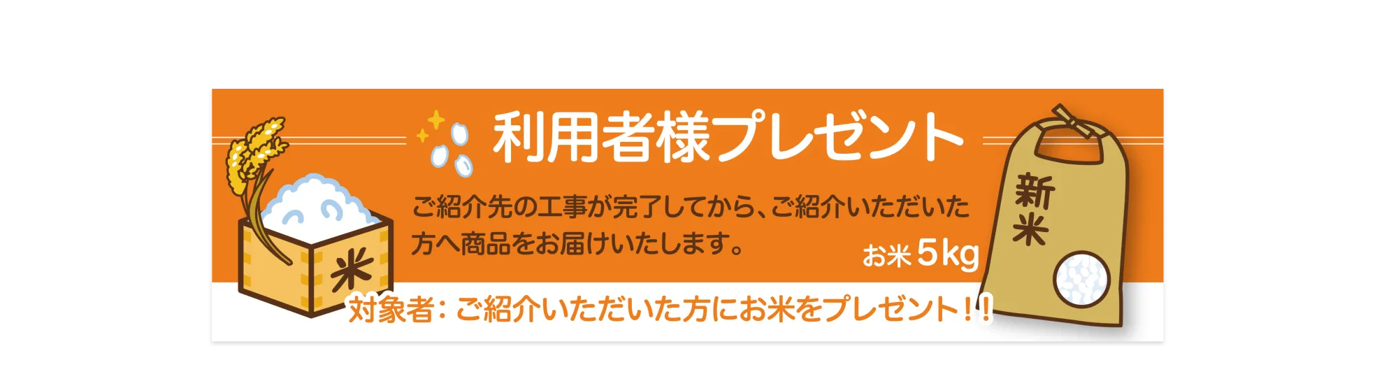 利用者様プレゼント

ご紹介先の工事が完了してから、ご紹介いただいた方へ商品をお届けいたします。
お米 5kg

対象者：ご紹介いただいた方にお米をプレゼント‼