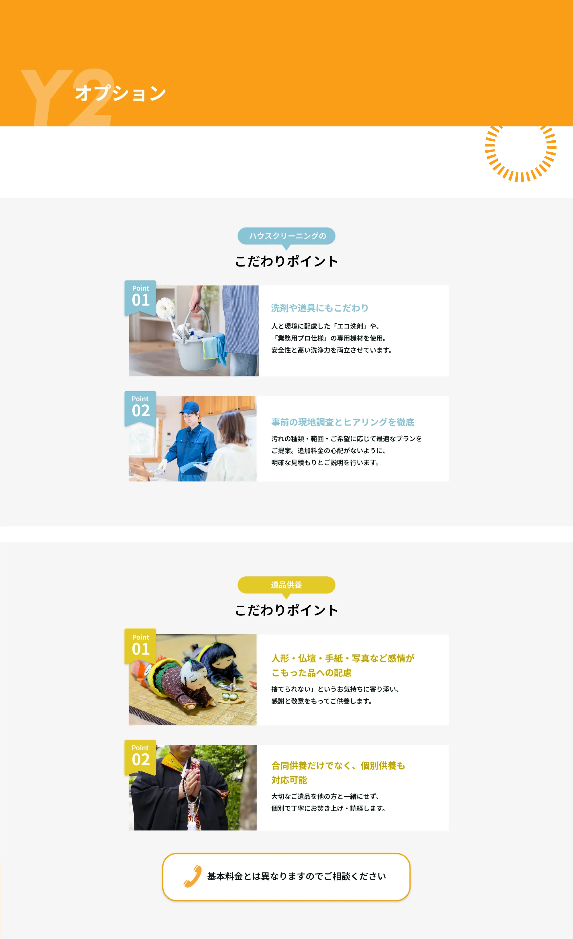 Y2　オプション

───ハウスクリーニングのこだわりポイント───

Point 01  
洗剤や道具にもこだわり  
人と環境に配慮した「エコ洗剤」や、「業務用プロ仕様」の専用機材を使用。安全性と高い洗浄力を両立させています。

Point 02  
事前の現地調査とヒアリングを徹底  
汚れの種類・範囲・ご希望に応じて最適なプランをご提案。追加料金の心配がないように、明確な見積もりとご説明を行います。

───遺品供養のこだわりポイント───

Point 01  
人形・仏壇・手紙・写真など感情がこもった品への配慮  
「捨てられない」というお気持ちに寄り添い、感謝と敬意をもってご供養します。

Point 02  
合同供養だけでなく、個別供養も対応可能  
大切なご遺品を他の方と一緒にせず、個別で丁寧にお焚き上げ・読経します。

※基本料金とは異なりますのでご相談ください  
