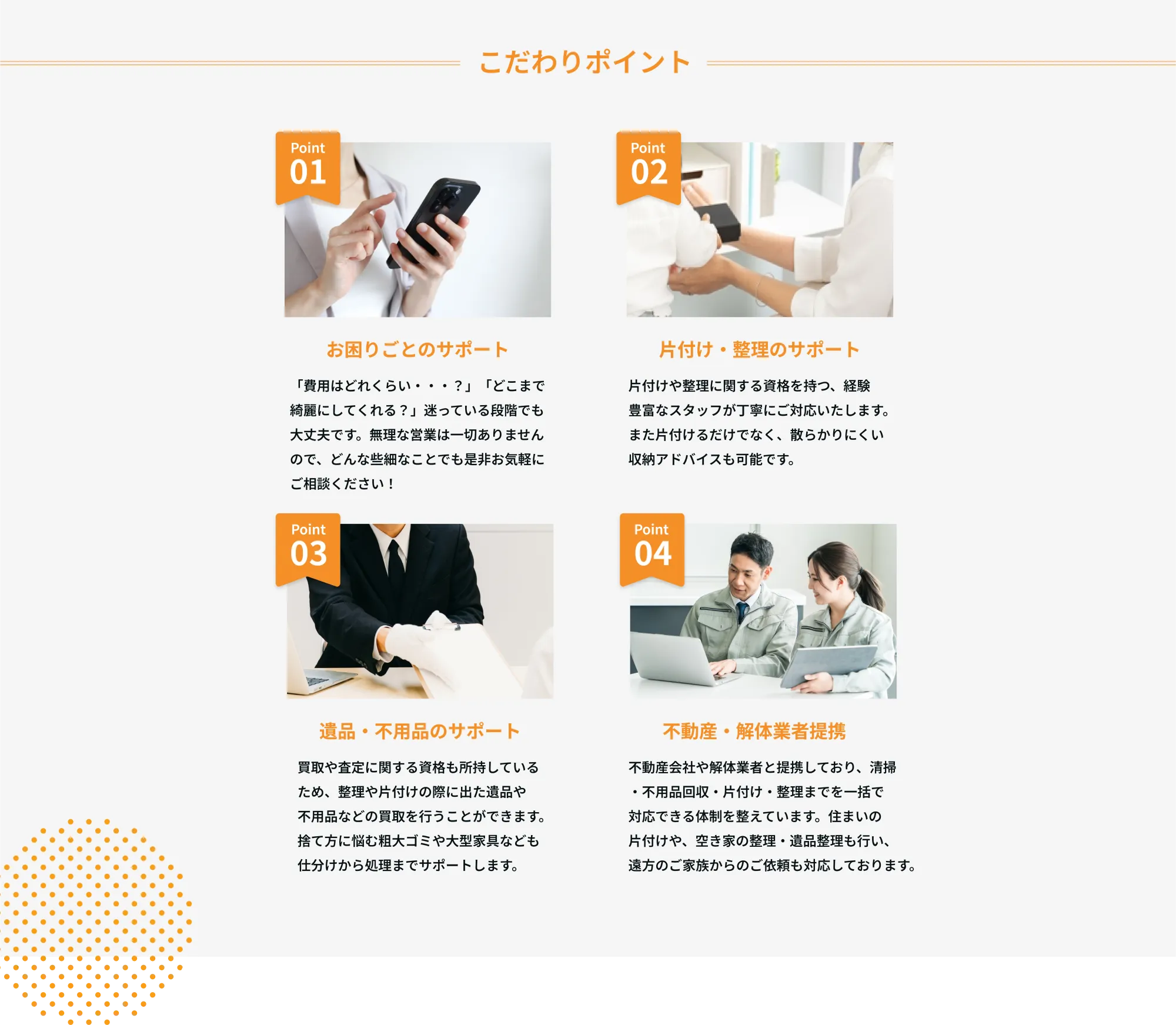 こだわりポイント
Point 01
お困りごとのサポート
「費用はどれくらい・・・？」「どこまで綺麗にしてくれる？」迷っている段階でも大丈夫です。無理な営業は一切ありませんので、どんな些細なことでも是非お気軽にご相談ください！

Point 02
片付けや整理に関する資格を持つ、経験豊富なスタッフが丁寧にご対応いたします。
また片付けるだけでなく、散らかりにくい収納アドバイスも可能です。

Point 03
遺品・不用品のサポート
買取や査定に関する資格も所有しているため、整理や片付けの際に出た遺品や不用品などの買取を行うことができます。捨て方に悩む粗大ゴミや大型家具なども仕分けから処理までサポートします。

Point 04
不動産・解体業者提携
不動産会社や解体業者と提携しており、清掃・不用品回収・片付け・整理までを一括で対応できる体制を整えています。住まいの片付けや、空き家の管理・遺品整理も行い、遠方のご家族からのご依頼にも対応しております。