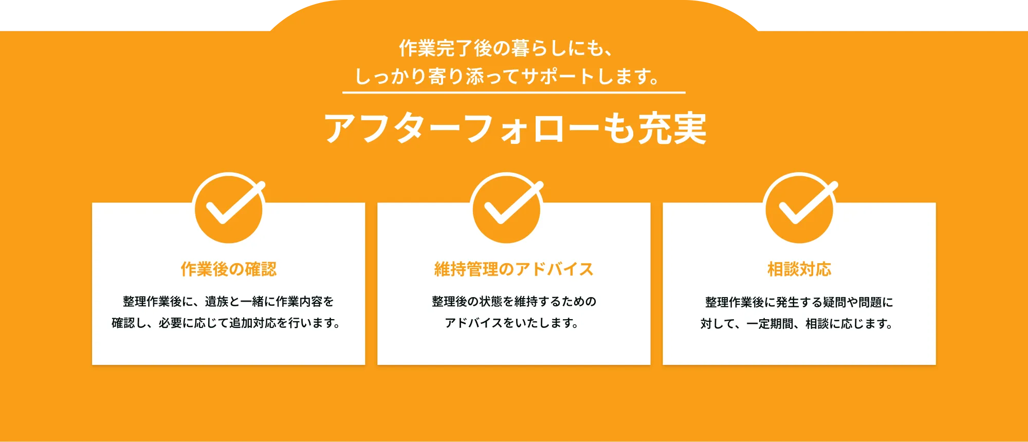 作業完了後の暮らしにも、
しっかり寄り添ってサポートします。

アフターフォローも充実
作業後の確認
整理作業後に、遺族と一緒に作業内容を確認し、必要に応じて追加対応を行います。

維持管理のアドバイス
整理後の状態を維持するためのアドバイス

相談対応
整理作業後に発生する疑問や問題に対して、一定期間、相談に応じる。

