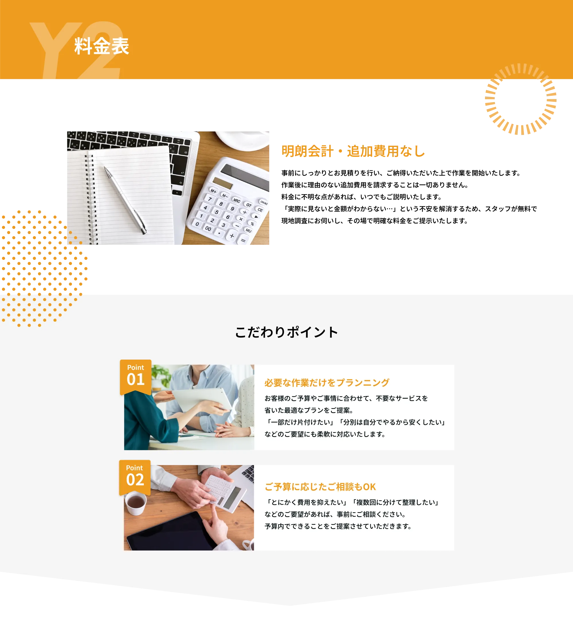 Y2　料金表

明朗会計・追加費用なし
事前にしっかりとお見積りを行い、ご納得いただいた上で作業を開始いたします。
作業後に理由のない追加費用を請求することは一切ありません。
料金に不明な点があれば、いつでもご説明いたします。
実際に見ないと金額がわからない…」という不安を解消するため、スタッフが無料で
現地調査にお伺いし、その場で明確な料金をご提示いたします。

こだわりポイント

Point 01  
必要な作業だけをプランニング  
お客様のご予算やご事情に合わせて、不要なサービスを省いた最適なプランをご提案。  
「一部だけ片付けたい」「分別は自分でやるから安くしたい」などのご要望にも柔軟に対応いたします。

Point 02  
ご予算に応じたご相談もOK  
「とにかく費用を抑えたい」「複数回に分けて整理したい」などのご要望があれば、事前にご相談ください。  
予算内でできることをご提案させていただきます。

