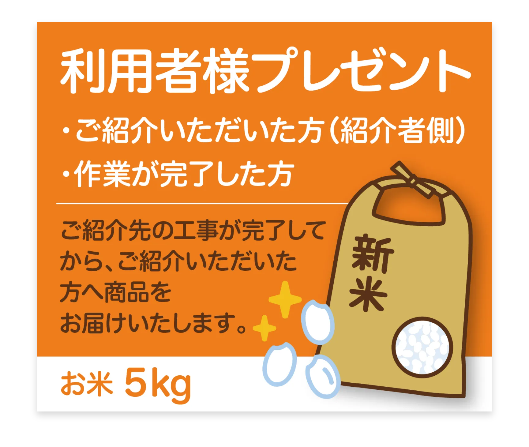 利用者様プレゼント

ご紹介先の工事が完了してから、ご紹介いただいた方へ商品をお届けいたします。
お米 5kg

対象者：ご紹介いただいた方にお米をプレゼント‼