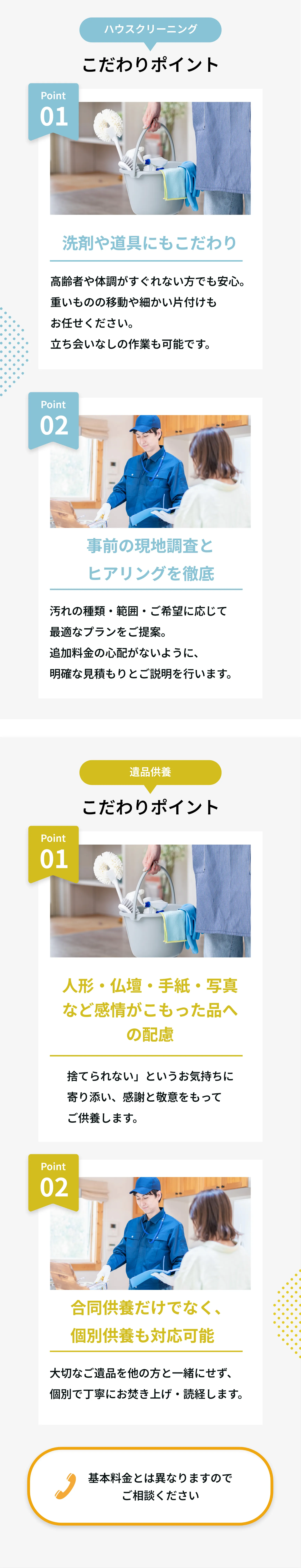 ハウスクリーニング
こだわりポイント
Point 01
洗剤や道具にもこだわり
高齢者や体調がすぐれない方でも安心。
重いものの移動や細かい片付けもお任せください。
立ち会いなしの作業も可能です。

Point 02
事前の現地調査とヒアリングを徹底
汚れの種類・範囲・ご希望に応じて最適なプランをご提案。
追加料金の心配がないように、明確な見積もりとご説明を行います。

遺品供養
こだわりポイント
Point 01
人形・仏壇・手紙・写真など感情がこもった品への配慮
「捨てられない」というお気持ちに寄り添い、感謝と敬意をもってご供養します。

Point 02
合同供養だけでなく、個別供養も対応可能
大切なご遺品を他の方と一緒にせず、個別で丁寧にお焚き上げ・読経します。
📞 基本料金とは異なりますのでご相談ください。