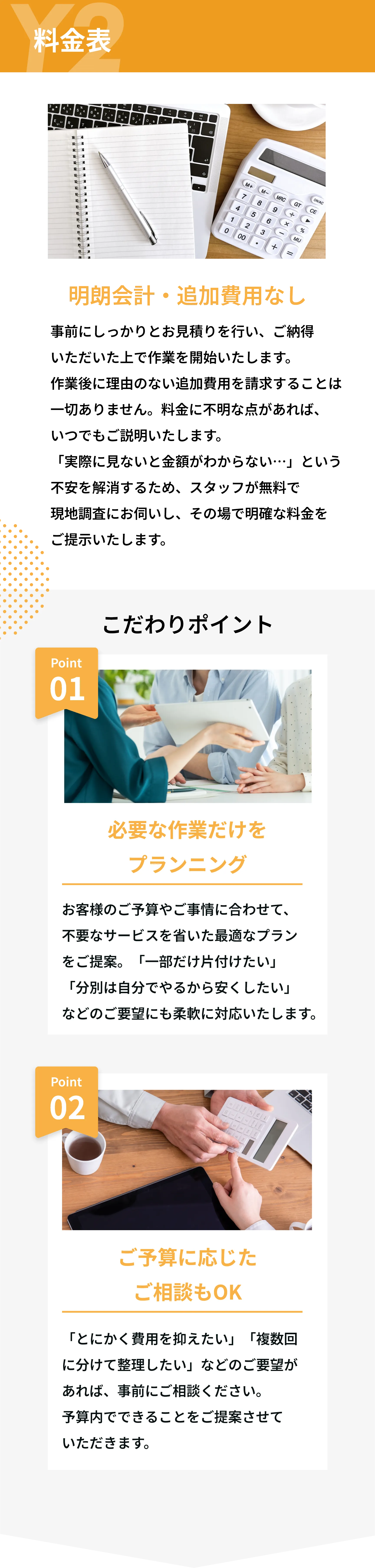 Y2　料金表

明朗会計・追加費用なし
事前にしっかりとお見積りを行い、ご納得いただいた上で作業を開始いたします。
作業後に理由のない追加費用を請求することは一切ありません。
料金に不明な点があれば、いつでもご説明いたします。
実際に見ないと金額がわからない…」という不安を解消するため、スタッフが無料で
現地調査にお伺いし、その場で明確な料金をご提示いたします。

こだわりポイント

Point 01  
必要な作業だけをプランニング  
お客様のご予算やご事情に合わせて、不要なサービスを省いた最適なプランをご提案。  
「一部だけ片付けたい」「分別は自分でやるから安くしたい」などのご要望にも柔軟に対応いたします。

Point 02  
ご予算に応じたご相談もOK  
「とにかく費用を抑えたい」「複数回に分けて整理したい」などのご要望があれば、事前にご相談ください。  
予算内でできることをご提案させていただきます。

