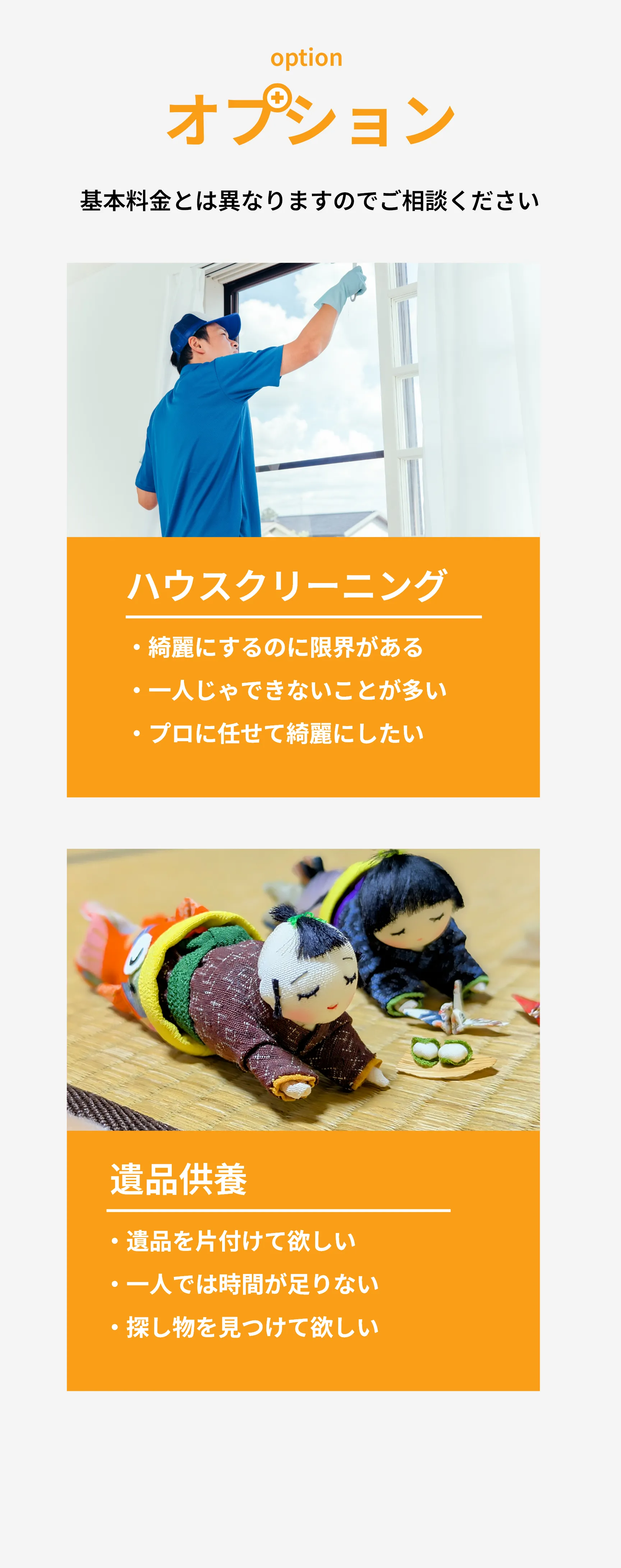 オプション
       基本料金とは異なりますのでご相談ください
       
       ハウスクリーニング
       綺麗にするのに限界がある
       
       一人じゃできないことが多い
       
       プロに任せて綺麗にしたい
       
       遺品供養
       遺品を片付けてほしい
       
       一人では時間が足りない
       
       探し物を見つけてほしい
       