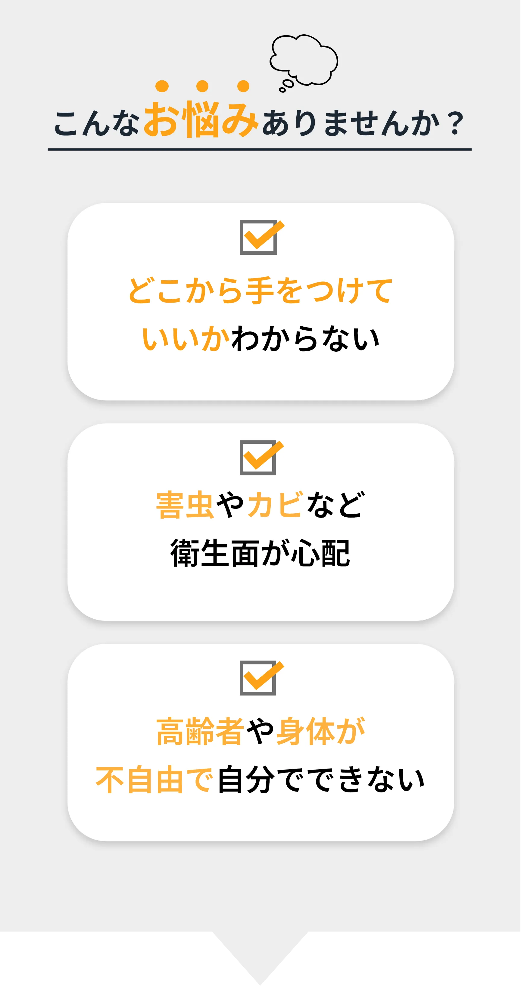 こんなお悩みありませんか？ ☑ どこから手をつけて いいかわからない ☑ 害虫やカビなど 衛生面が心配 ☑ 高齢者や身体が 不自由で自分でできない