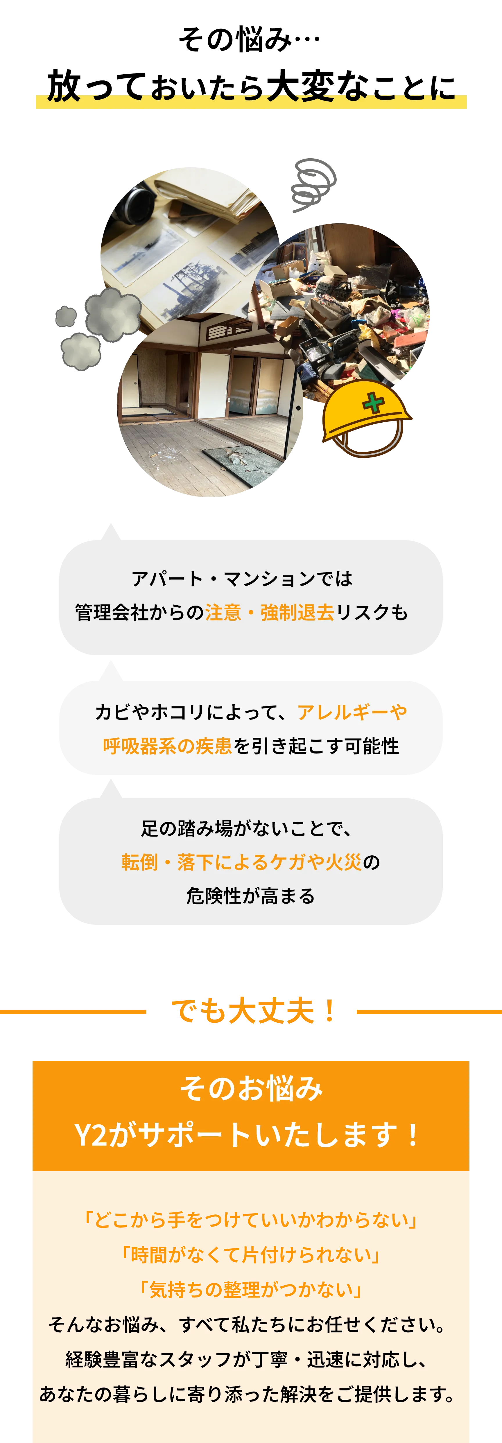 放っておくとこんな大変なことに

☑ アパート・マンションでは  
管理会社からの注意・強制退去リスクも

☑ カビやホコリによって、  
アレルギーや呼吸器系の疾患を引き起こす可能性

☑ 足の踏み場がないことで、  
転倒・落下によるケガや火災の危険性が高まる

―――――――――　でも大丈夫！　―――――――――

そのお悩み  
Y2がサポートいたします！

そんなお悩み、すべて私たちにお任せください。  
経験豊富なスタッフが丁寧・迅速に対応し、  
あなたの暮らしに寄り添った解決をご提供します。
