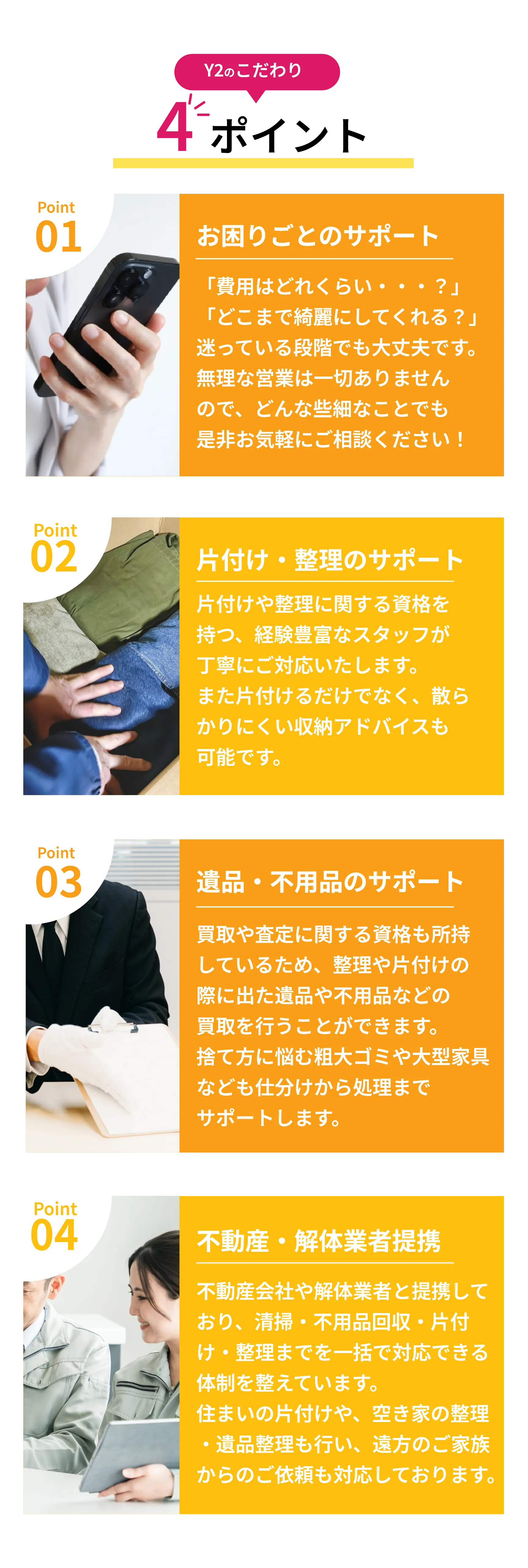 Y2のこだわり　4ポイント

Point 01  
お困りごとのサポート  
「費用はどれくらい・・・？」  
「どこまで綺麗にしてくれる？」  
迷っている段階でも大丈夫です。  
無理な営業は一切ありませんので、  
どんな些細なことでもぜひお気軽にご相談ください！

Point 02  
片付け・整理のサポート  
片付けや整理に関する資格を持つ、経験豊富なスタッフが  
丁寧にご対応いたします。  
また片付けるだけでなく、散らかりにくい収納アドバイスも可能です