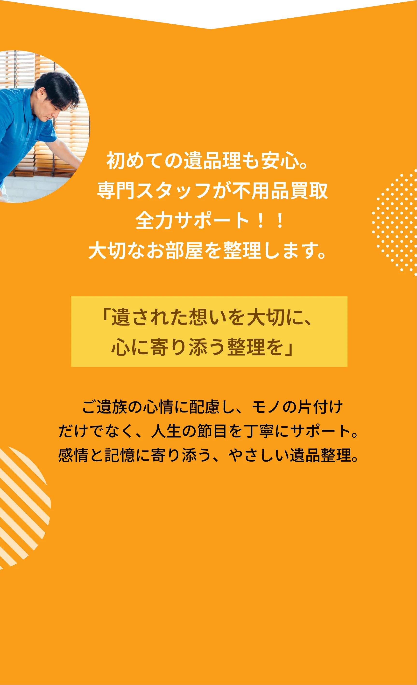私たちは片付けの
プロフェッショナルです。
どんな片付けも
安心してお任せください！

経験豊富なスタッフが、ご家庭からオフィス、
店舗まで、あらゆる空間を丁寧に対応いたします。
お客様の立場に立ち、迅速・丁寧・確実な
サービスを心がけております。

不要品の回収から清掃、整理整頓まで、
ワンストップで対応いたします。
「頼んでよかった」と思っていただけるよう、
真心込めて作業いたします。