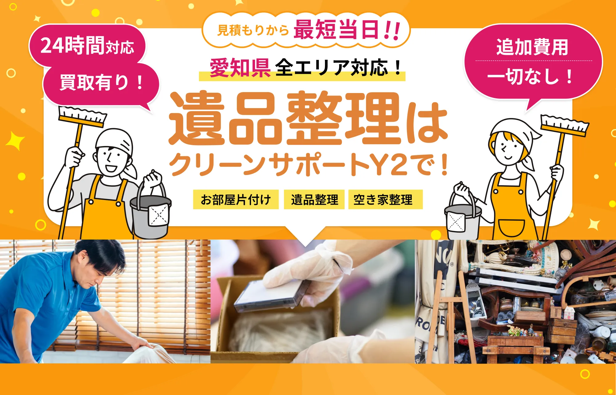 24時間対応  
       買取有り！
       愛知県全エリア対応！
       遺品整理はクリーンサポートY2で！
       お部屋片付け 遺品整理 空き家整理
       追加費用一切なし！
