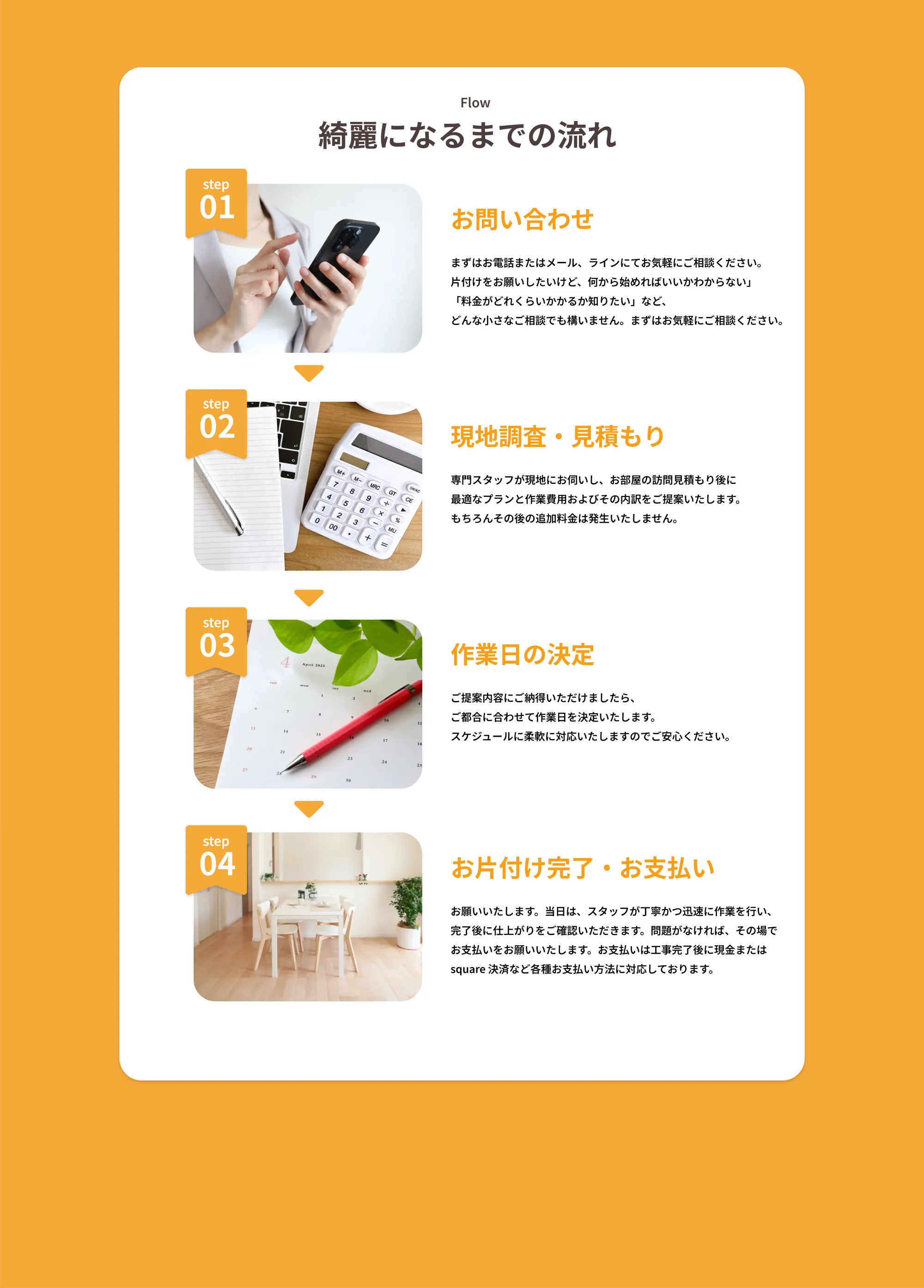 Flow
       綺麗になるまでの流れ
       step 01
       お問い合わせ
       まずはお電話またはメール、ラインにてお気軽にご相談ください。
       片付けをお願いしたいけど、何から始めればいいかわからない
       「料金がどれくらいかかるか知りたい」など、
       どんな小さなご相談でも構いません。まずはお気軽にご相談ください。
       
       step 02
       現地調査・見積もり
       専門スタッフが現地にお伺いし、お部屋の広さ調見もとに
       最適なプランと作業費用およびの内容をご提案いたします。
       もちろんその後の追加料金は発生いたしません。
       
       step 03
       作業日の決定
       ご提案内容にご納得いただけましたら、
       ご都合に合わせて作業日程を決定いたします。
       スケジュールに柔軟に対応いたしますのでご安心ください。
       
       step 04
       お片付け完了・お支払い
       お願い致します。当日は、スタッフが丁寧かつ迅速に作業を行い、
       完了後に仕上がりをご確認いただきます。問題がなければ、その場で
       お支払いをお願い致します。お支払いは現金だけでなく必要なら
       square決済など各種お支払い方法に対応しております。