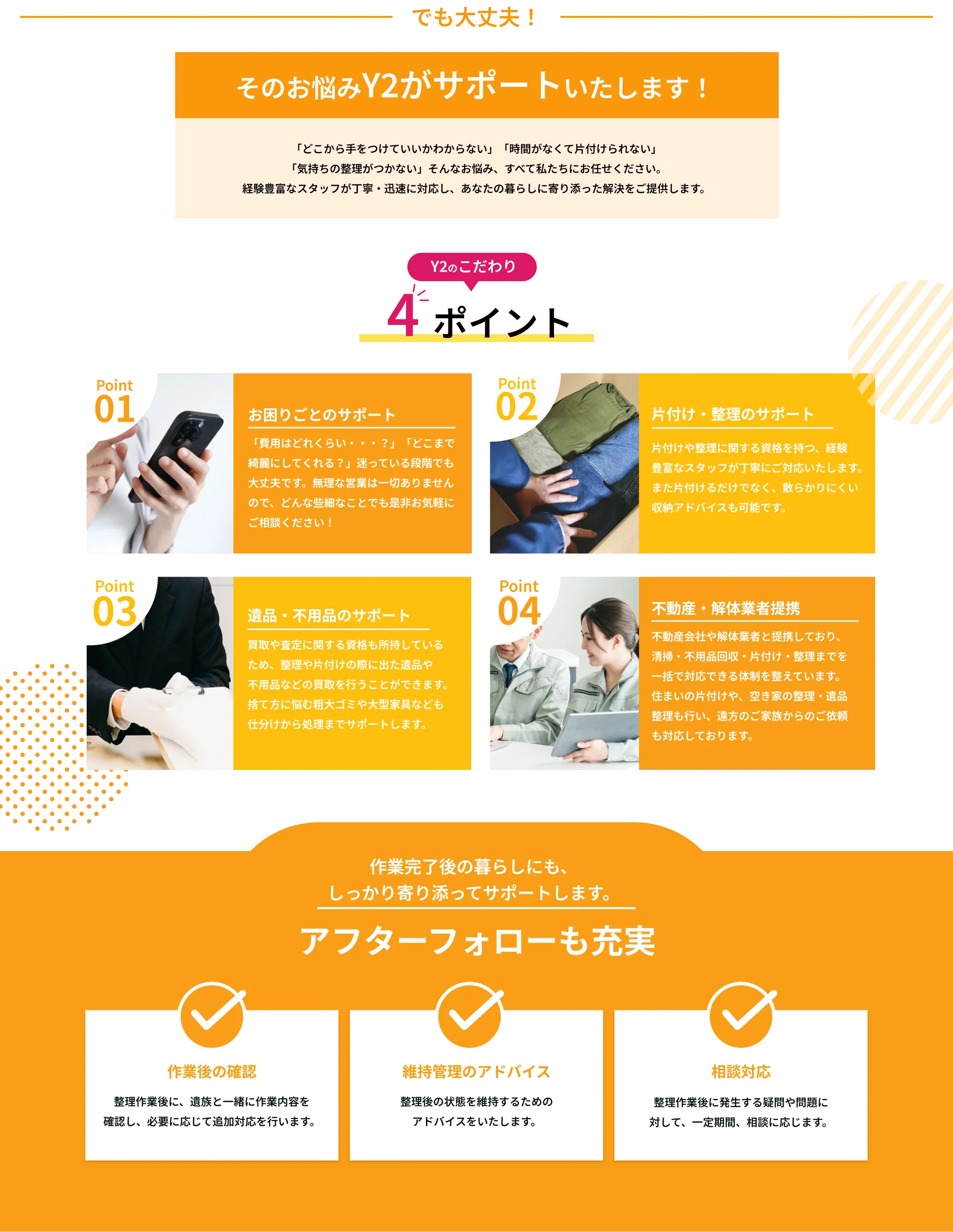―――――――――　でも大丈夫！　―――――――――
       
       そのお悩みY2がサポートいたします！
       
       「どこから手をつけていいかわからない」 「時間がなくて片付けられない」  
       「気持ちの整理がつかない」そんなお悩み、すべて私たちにお任せください。  
       経験豊富なスタッフが丁寧・迅速に対応し、あなたの暮らしに寄り添った解決をご提供します。
       
       ――― Y2のこだわり 4ポイント ―――
       
       Point 01  
       お困りごとのサポート  
       「費用はどれくらい・・・？」「どこまで綺麗にしてくれる？」迷っている段階でも大丈夫です。無理な営業は一切ありませんので、どんな些細なことでも是非お気軽にご相談ください！
       
       Point 02  
       片付け・整理のサポート  
       片付けや整理に関する資格を持つ、経験豊富なスタッフが丁寧にご対応いたします。また片付けるだけでなく、散らかりにくい収納アドバイスも可能です。
       
       Point 03  
       遺品・不用品のサポート  
       買取や査定に関する資格も所持しているため、整理や片付けの際に出た遺品や不用品などの買取を行うことができます。捨て方に悩む粗大ゴミや大型家具なども仕分けから処理までサポートします。
       
       Point 04  
       不動産・解体業者提携  
       不動産会社や解体業者と提携しており、清掃・不用品回収・片付け・整理までを一括で対応できる体制を整えています。住まいの片付けや、空き家の整理・遺品整理も行い、遠方のご家族からのご依頼も対応しております。
       終わったあとも、しっかり寄り添います  
       アフターフォローも充実
       
       ☑ 仕上がり確認・再対応保証  
       作業後に気になる箇所があれば、一定期間内は無料で再清掃・補修に対応。
       
       ☑ 処分証明書や作業報告書の発行  
       不用品の適切な処分がされたことを証明する書類を発行。
       
       ☑ 定期クリーニングの提案  
       定期訪問プランのご案内や割引サービスを提案。
       