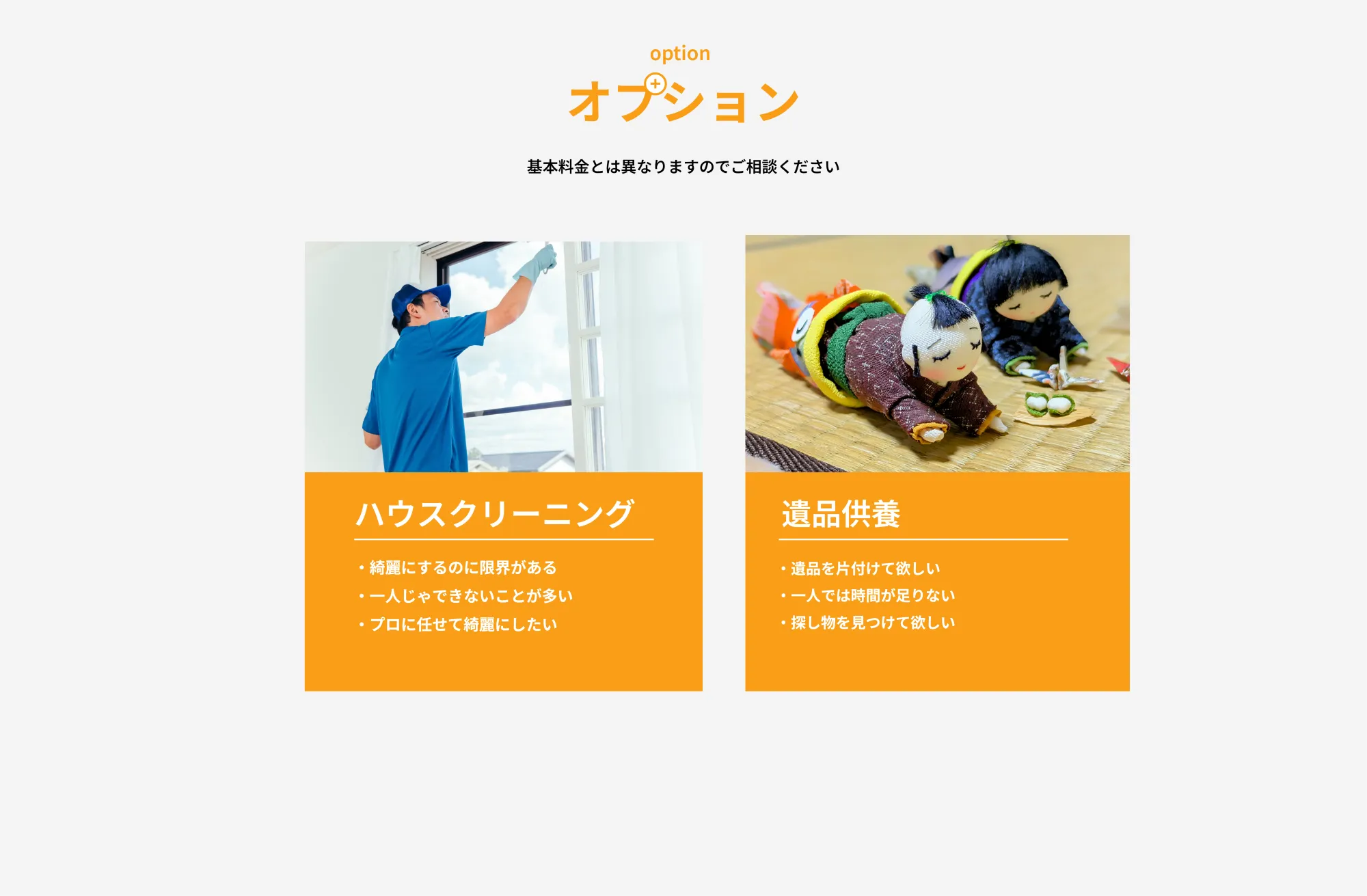 オプション
       基本料金とは異なりますのでご相談ください
       
       ハウスクリーニング
       綺麗にするのに限界がある
       
       一人じゃできないことが多い
       
       プロに任せて綺麗にしたい
       
       遺品供養
       遺品を片付けてほしい
       
       一人では時間が足りない
       
       探し物を見つけてほしい
       